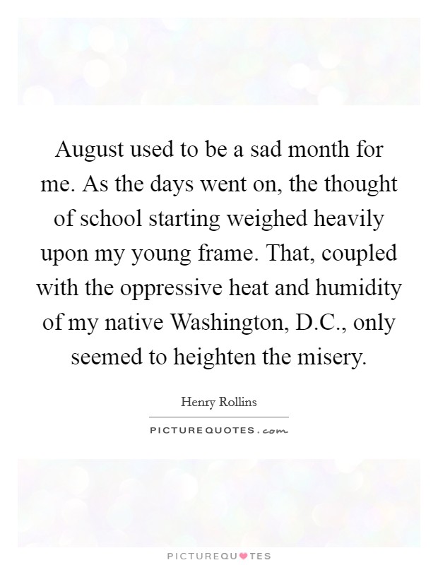 August used to be a sad month for me. As the days went on, the thought of school starting weighed heavily upon my young frame. That, coupled with the oppressive heat and humidity of my native Washington, D.C., only seemed to heighten the misery. Picture Quote #1