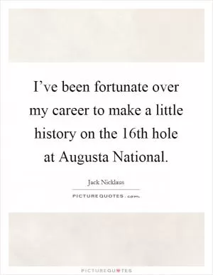 I’ve been fortunate over my career to make a little history on the 16th hole at Augusta National Picture Quote #1