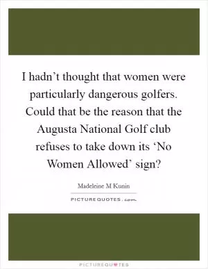 I hadn’t thought that women were particularly dangerous golfers. Could that be the reason that the Augusta National Golf club refuses to take down its ‘No Women Allowed’ sign? Picture Quote #1