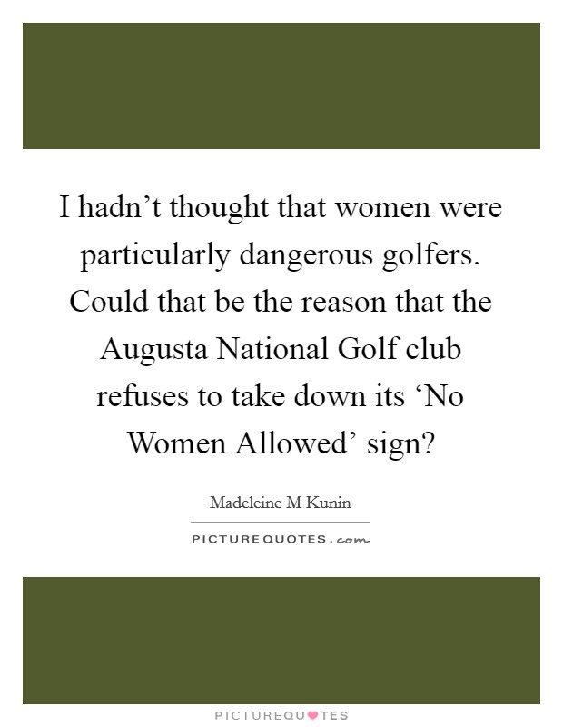I hadn't thought that women were particularly dangerous golfers. Could that be the reason that the Augusta National Golf club refuses to take down its ‘No Women Allowed' sign? Picture Quote #1