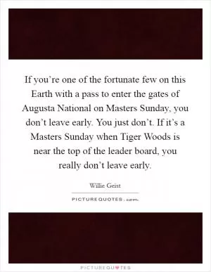 If you’re one of the fortunate few on this Earth with a pass to enter the gates of Augusta National on Masters Sunday, you don’t leave early. You just don’t. If it’s a Masters Sunday when Tiger Woods is near the top of the leader board, you really don’t leave early Picture Quote #1