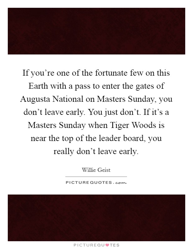 If you're one of the fortunate few on this Earth with a pass to enter the gates of Augusta National on Masters Sunday, you don't leave early. You just don't. If it's a Masters Sunday when Tiger Woods is near the top of the leader board, you really don't leave early. Picture Quote #1