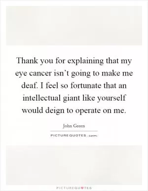 Thank you for explaining that my eye cancer isn’t going to make me deaf. I feel so fortunate that an intellectual giant like yourself would deign to operate on me Picture Quote #1
