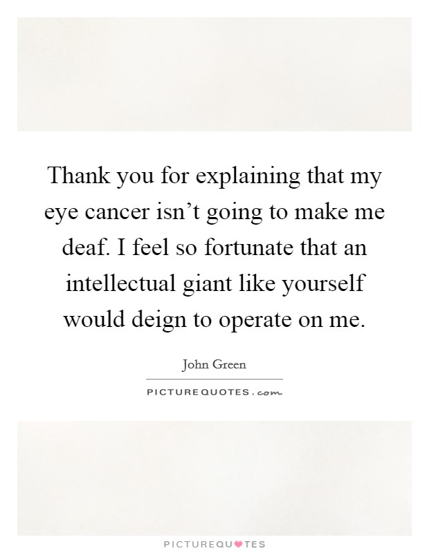 Thank you for explaining that my eye cancer isn't going to make me deaf. I feel so fortunate that an intellectual giant like yourself would deign to operate on me. Picture Quote #1