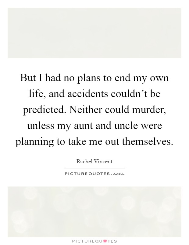 But I had no plans to end my own life, and accidents couldn't be predicted. Neither could murder, unless my aunt and uncle were planning to take me out themselves. Picture Quote #1