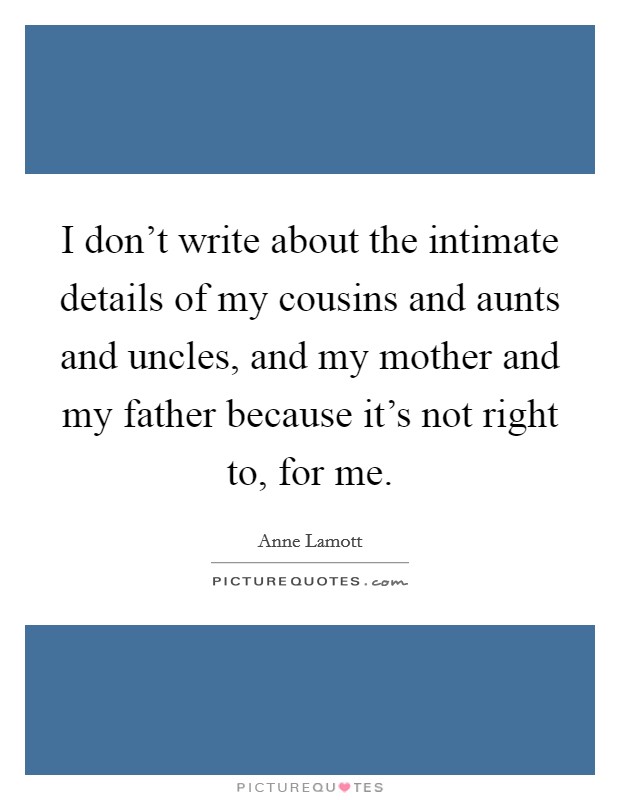I don't write about the intimate details of my cousins and aunts and uncles, and my mother and my father because it's not right to, for me. Picture Quote #1