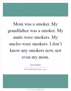 Mom was a smoker. My grandfather was a smoker. My aunts were smokers. My uncles were smokers. I don’t know any smokers now, not even my mom Picture Quote #1
