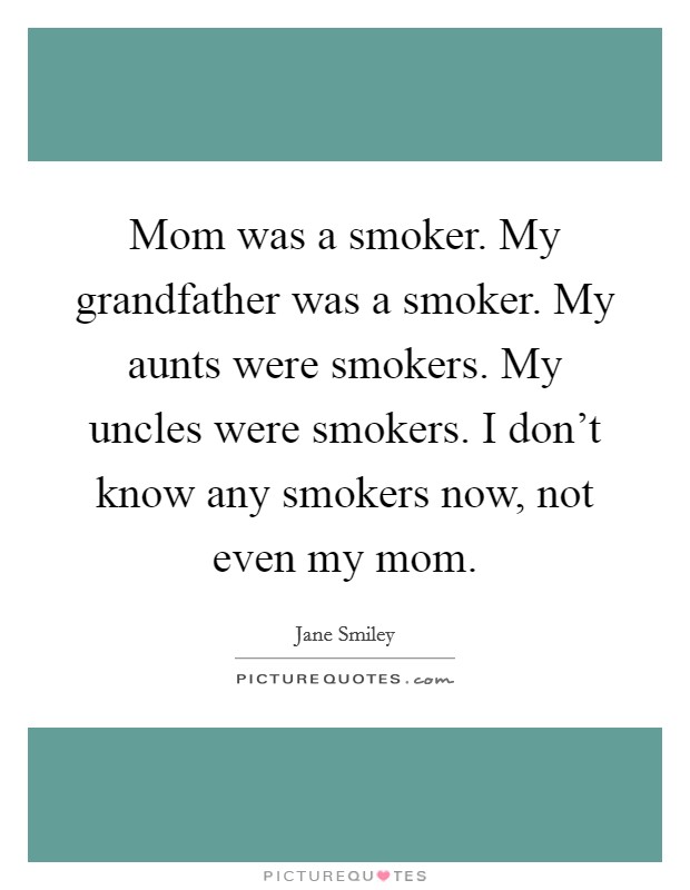Mom was a smoker. My grandfather was a smoker. My aunts were smokers. My uncles were smokers. I don't know any smokers now, not even my mom. Picture Quote #1