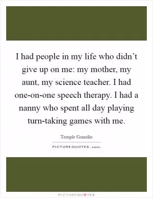 I had people in my life who didn’t give up on me: my mother, my aunt, my science teacher. I had one-on-one speech therapy. I had a nanny who spent all day playing turn-taking games with me Picture Quote #1