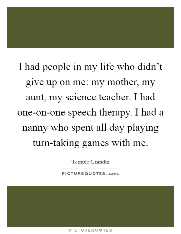 I had people in my life who didn't give up on me: my mother, my aunt, my science teacher. I had one-on-one speech therapy. I had a nanny who spent all day playing turn-taking games with me. Picture Quote #1