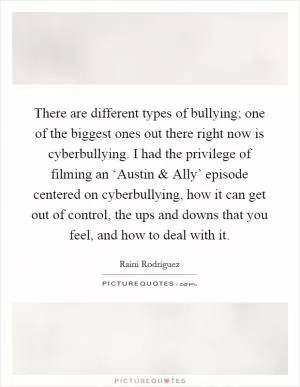 There are different types of bullying; one of the biggest ones out there right now is cyberbullying. I had the privilege of filming an ‘Austin and Ally’ episode centered on cyberbullying, how it can get out of control, the ups and downs that you feel, and how to deal with it Picture Quote #1