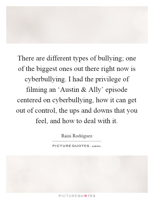 There are different types of bullying; one of the biggest ones out there right now is cyberbullying. I had the privilege of filming an ‘Austin and Ally' episode centered on cyberbullying, how it can get out of control, the ups and downs that you feel, and how to deal with it. Picture Quote #1