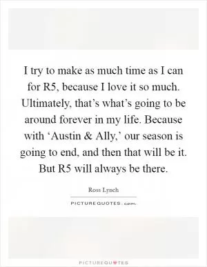 I try to make as much time as I can for R5, because I love it so much. Ultimately, that’s what’s going to be around forever in my life. Because with ‘Austin and Ally,’ our season is going to end, and then that will be it. But R5 will always be there Picture Quote #1