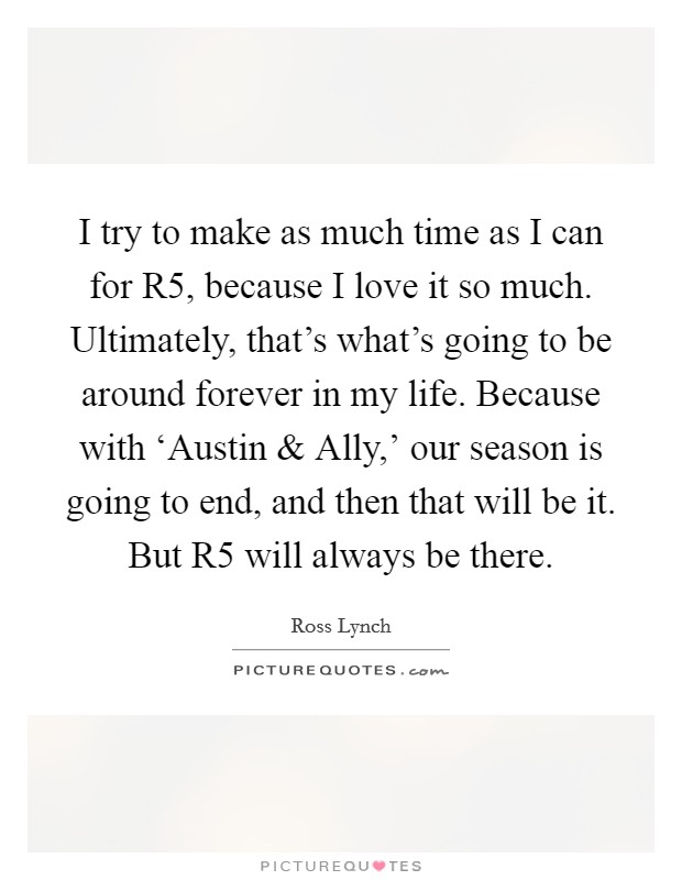 I try to make as much time as I can for R5, because I love it so much. Ultimately, that's what's going to be around forever in my life. Because with ‘Austin and Ally,' our season is going to end, and then that will be it. But R5 will always be there. Picture Quote #1