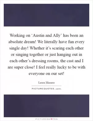 Working on ‘Austin and Ally’ has been an absolute dream! We literally have fun every single day! Whether it’s scaring each other or singing together or just hanging out in each other’s dressing rooms, the cast and I are super close! I feel really lucky to be with everyone on our set! Picture Quote #1