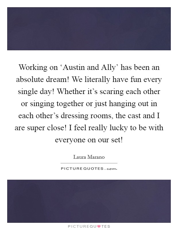 Working on ‘Austin and Ally' has been an absolute dream! We literally have fun every single day! Whether it's scaring each other or singing together or just hanging out in each other's dressing rooms, the cast and I are super close! I feel really lucky to be with everyone on our set! Picture Quote #1