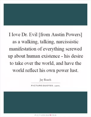 I love Dr. Evil [from Austin Powers] as a walking, talking, narcissistic manifestation of everything screwed up about human existence - his desire to take over the world, and have the world reflect his own power lust Picture Quote #1
