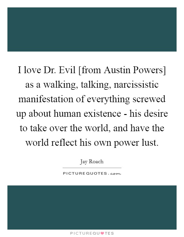 I love Dr. Evil [from Austin Powers] as a walking, talking, narcissistic manifestation of everything screwed up about human existence - his desire to take over the world, and have the world reflect his own power lust. Picture Quote #1