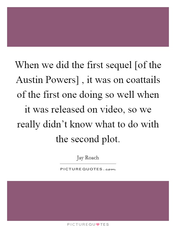 When we did the first sequel [of the Austin Powers] , it was on coattails of the first one doing so well when it was released on video, so we really didn't know what to do with the second plot. Picture Quote #1