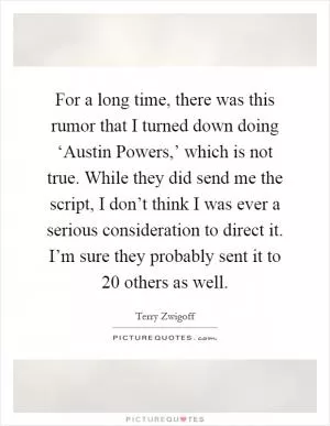 For a long time, there was this rumor that I turned down doing ‘Austin Powers,’ which is not true. While they did send me the script, I don’t think I was ever a serious consideration to direct it. I’m sure they probably sent it to 20 others as well Picture Quote #1