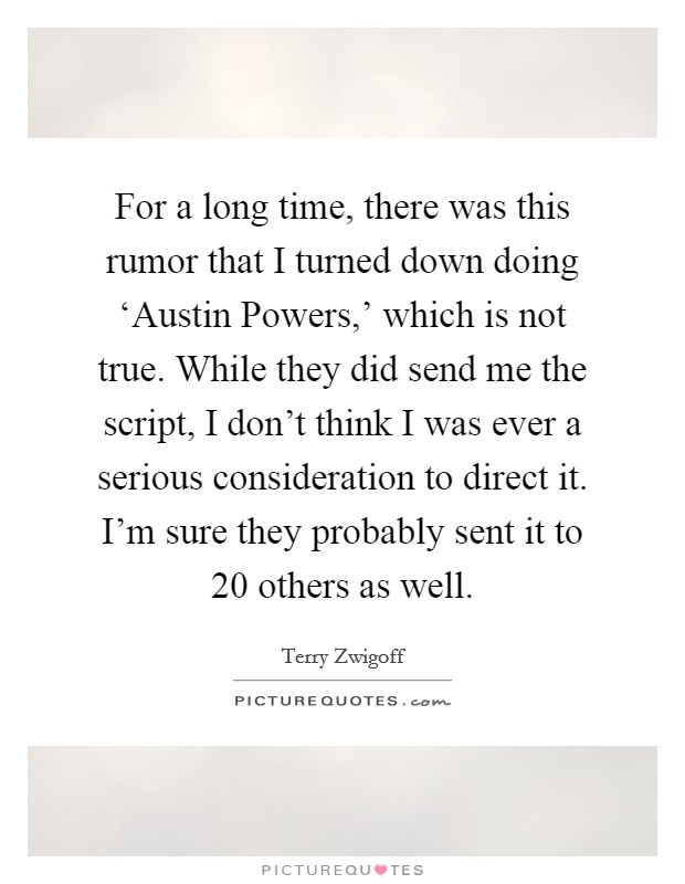 For a long time, there was this rumor that I turned down doing ‘Austin Powers,' which is not true. While they did send me the script, I don't think I was ever a serious consideration to direct it. I'm sure they probably sent it to 20 others as well. Picture Quote #1