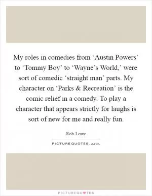 My roles in comedies from ‘Austin Powers’ to ‘Tommy Boy’ to ‘Wayne’s World,’ were sort of comedic ‘straight man’ parts. My character on ‘Parks and Recreation’ is the comic relief in a comedy. To play a character that appears strictly for laughs is sort of new for me and really fun Picture Quote #1