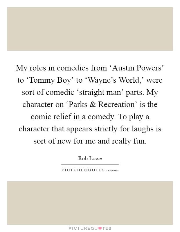 My roles in comedies from ‘Austin Powers' to ‘Tommy Boy' to ‘Wayne's World,' were sort of comedic ‘straight man' parts. My character on ‘Parks and Recreation' is the comic relief in a comedy. To play a character that appears strictly for laughs is sort of new for me and really fun. Picture Quote #1