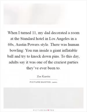 When I turned 11, my dad decorated a room at the Standard hotel in Los Angeles in a  60s, Austin Powers style. There was human bowling: You run inside a giant inflatable ball and try to knock down pins. To this day, adults say it was one of the craziest parties they’ve ever been to Picture Quote #1