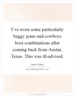 I’ve worn some particularly baggy jeans and cowboys boot combinations after coming back from Austin, Texas. This was ill-advised Picture Quote #1