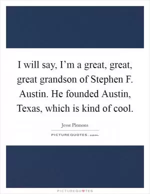 I will say, I’m a great, great, great grandson of Stephen F. Austin. He founded Austin, Texas, which is kind of cool Picture Quote #1