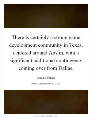 There is certainly a strong game development community in Texas, centered around Austin, with a significant additional contingency coming over from Dallas Picture Quote #1