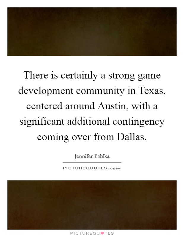 There is certainly a strong game development community in Texas, centered around Austin, with a significant additional contingency coming over from Dallas. Picture Quote #1