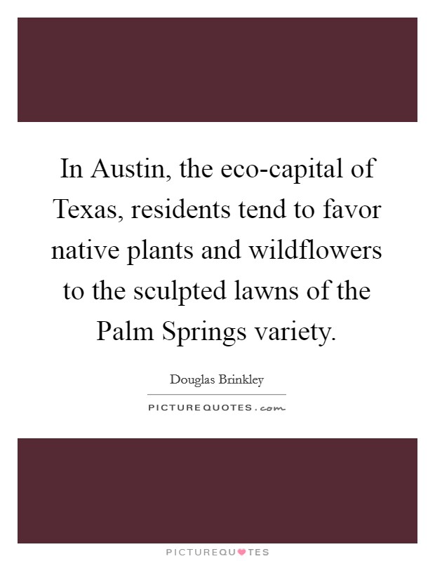 In Austin, the eco-capital of Texas, residents tend to favor native plants and wildflowers to the sculpted lawns of the Palm Springs variety. Picture Quote #1