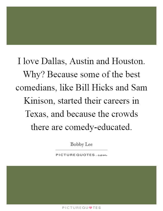 I love Dallas, Austin and Houston. Why? Because some of the best comedians, like Bill Hicks and Sam Kinison, started their careers in Texas, and because the crowds there are comedy-educated. Picture Quote #1