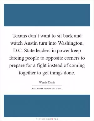 Texans don’t want to sit back and watch Austin turn into Washington, D.C. State leaders in power keep forcing people to opposite corners to prepare for a fight instead of coming together to get things done Picture Quote #1
