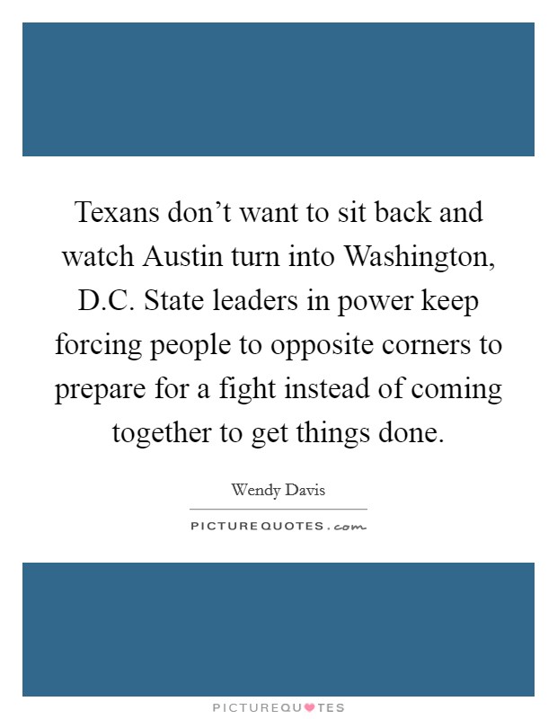 Texans don't want to sit back and watch Austin turn into Washington, D.C. State leaders in power keep forcing people to opposite corners to prepare for a fight instead of coming together to get things done. Picture Quote #1