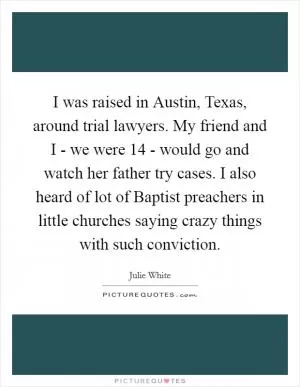 I was raised in Austin, Texas, around trial lawyers. My friend and I - we were 14 - would go and watch her father try cases. I also heard of lot of Baptist preachers in little churches saying crazy things with such conviction Picture Quote #1