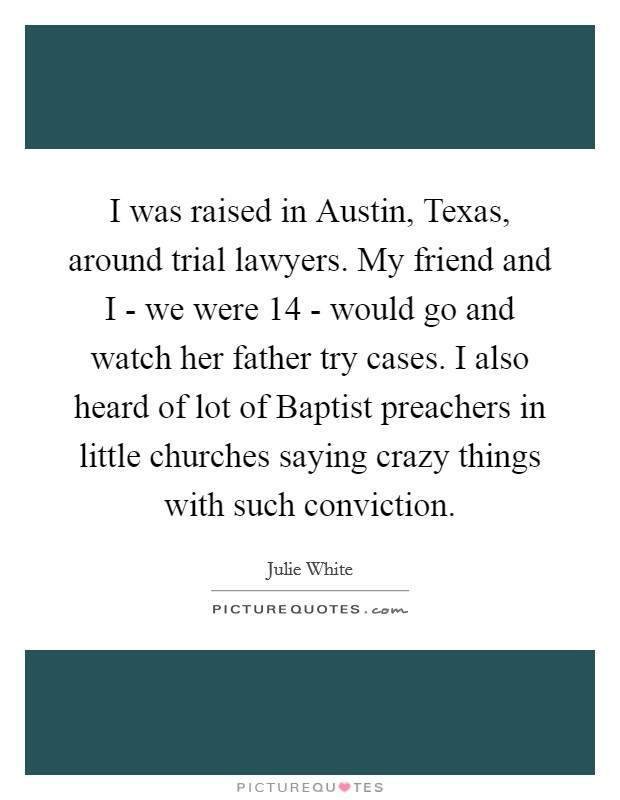 I was raised in Austin, Texas, around trial lawyers. My friend and I - we were 14 - would go and watch her father try cases. I also heard of lot of Baptist preachers in little churches saying crazy things with such conviction. Picture Quote #1