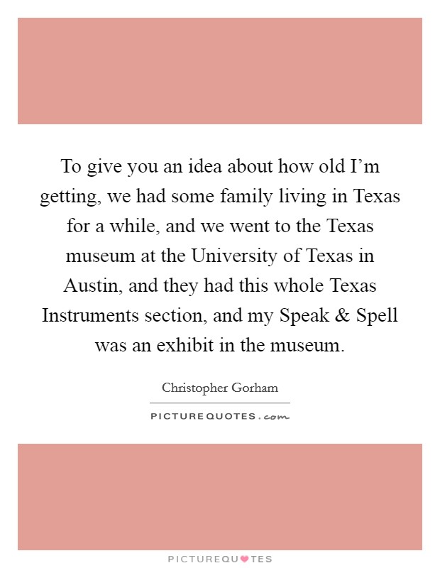 To give you an idea about how old I'm getting, we had some family living in Texas for a while, and we went to the Texas museum at the University of Texas in Austin, and they had this whole Texas Instruments section, and my Speak and Spell was an exhibit in the museum. Picture Quote #1