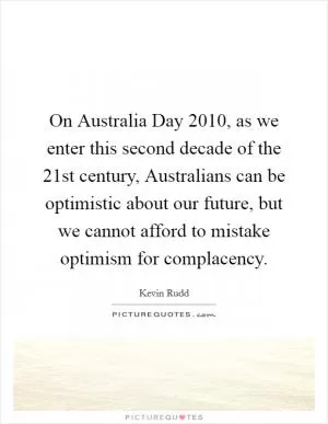 On Australia Day 2010, as we enter this second decade of the 21st century, Australians can be optimistic about our future, but we cannot afford to mistake optimism for complacency Picture Quote #1