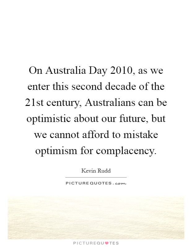 On Australia Day 2010, as we enter this second decade of the 21st century, Australians can be optimistic about our future, but we cannot afford to mistake optimism for complacency. Picture Quote #1