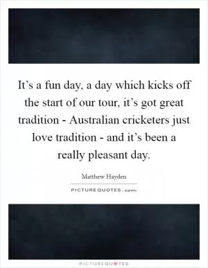 It’s a fun day, a day which kicks off the start of our tour, it’s got great tradition - Australian cricketers just love tradition - and it’s been a really pleasant day Picture Quote #1