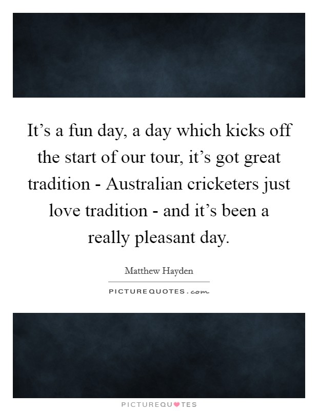 It's a fun day, a day which kicks off the start of our tour, it's got great tradition - Australian cricketers just love tradition - and it's been a really pleasant day. Picture Quote #1