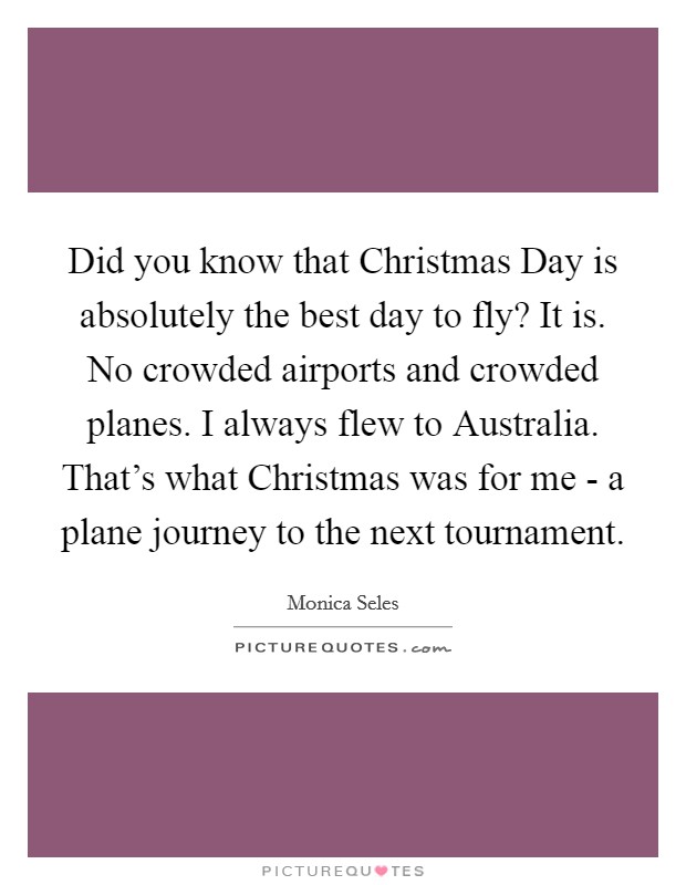 Did you know that Christmas Day is absolutely the best day to fly? It is. No crowded airports and crowded planes. I always flew to Australia. That's what Christmas was for me - a plane journey to the next tournament. Picture Quote #1