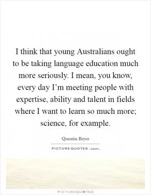 I think that young Australians ought to be taking language education much more seriously. I mean, you know, every day I’m meeting people with expertise, ability and talent in fields where I want to learn so much more; science, for example Picture Quote #1