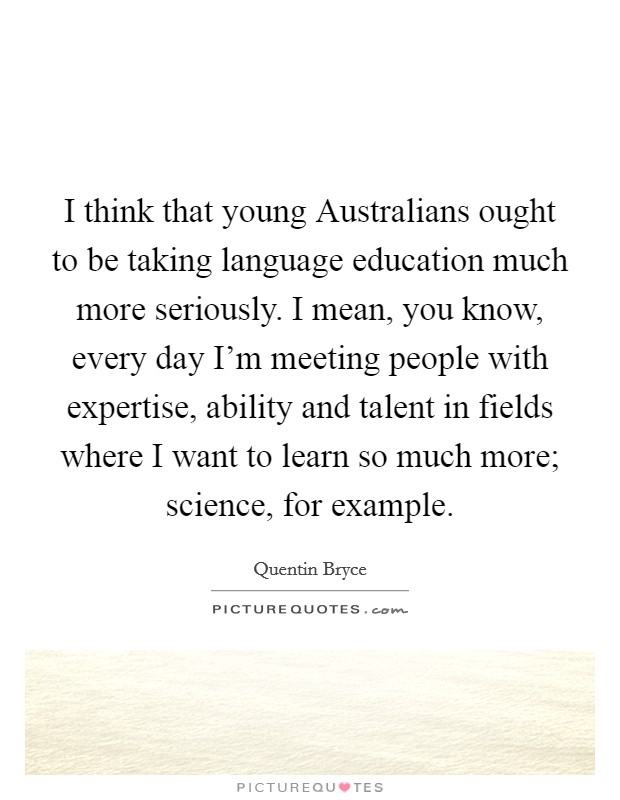 I think that young Australians ought to be taking language education much more seriously. I mean, you know, every day I'm meeting people with expertise, ability and talent in fields where I want to learn so much more; science, for example. Picture Quote #1