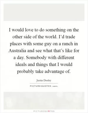 I would love to do something on the other side of the world. I’d trade places with some guy on a ranch in Australia and see what that’s like for a day. Somebody with different ideals and things that I would probably take advantage of Picture Quote #1