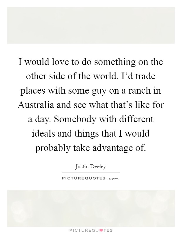 I would love to do something on the other side of the world. I'd trade places with some guy on a ranch in Australia and see what that's like for a day. Somebody with different ideals and things that I would probably take advantage of. Picture Quote #1