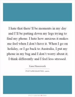 I hate that there’ll be moments in my day and I’ll be patting down my legs trying to find my phone. I hate how anxious it makes me feel when I don’t have it. When I go on holiday, or I go back to Australia, I put my phone in my bag and I don’t worry about it; I think differently and I feel less stressed Picture Quote #1