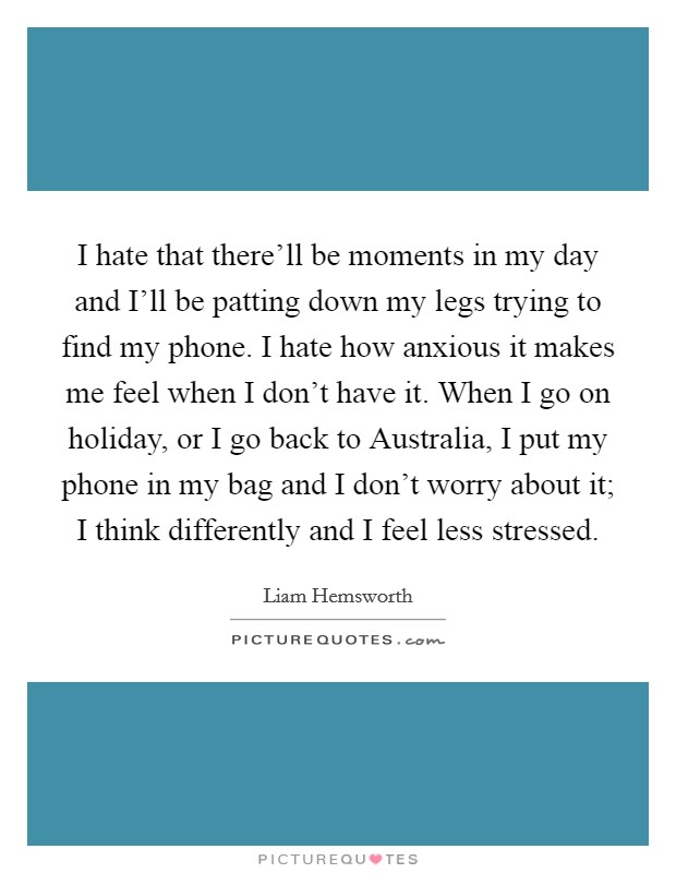 I hate that there'll be moments in my day and I'll be patting down my legs trying to find my phone. I hate how anxious it makes me feel when I don't have it. When I go on holiday, or I go back to Australia, I put my phone in my bag and I don't worry about it; I think differently and I feel less stressed. Picture Quote #1